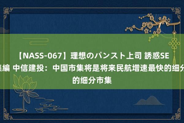 【NASS-067】理想のパンスト上司 誘惑SEX総集編 中信建投：中国市集将是将来民航增速最快的细分市集