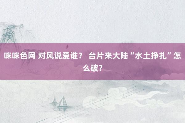 咪咪色网 对风说爱谁？ 台片来大陆“水土挣扎”怎么破？