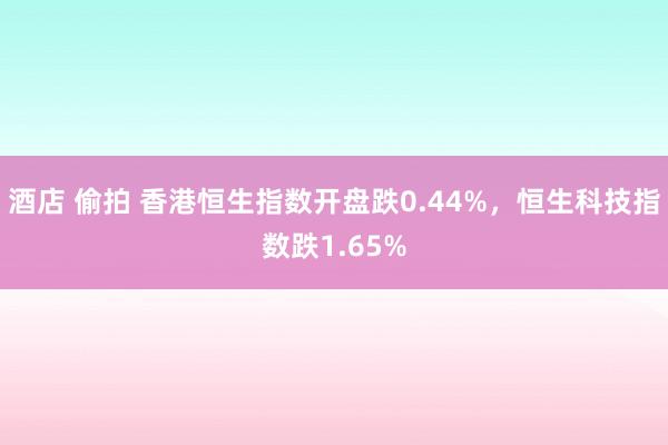 酒店 偷拍 香港恒生指数开盘跌0.44%，恒生科技指数跌1.65%
