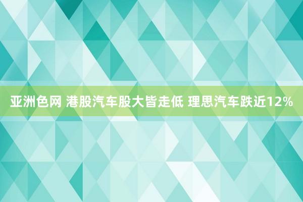亚洲色网 港股汽车股大皆走低 理思汽车跌近12%