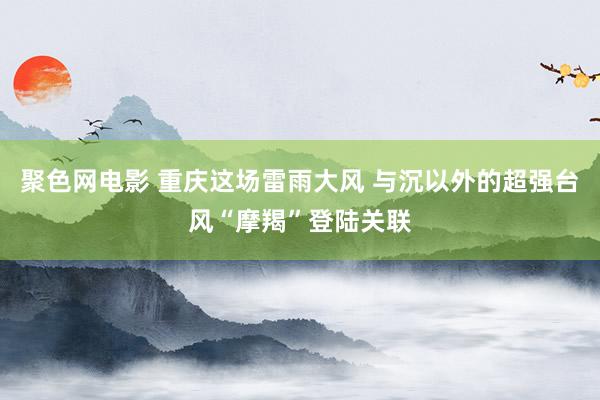 聚色网电影 重庆这场雷雨大风 与沉以外的超强台风“摩羯”登陆关联