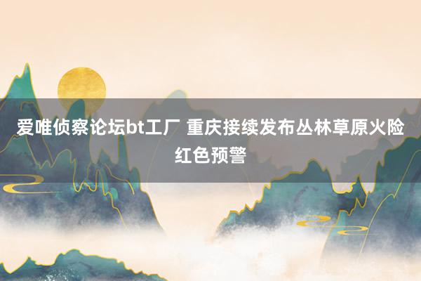 爱唯侦察论坛bt工厂 重庆接续发布丛林草原火险红色预警