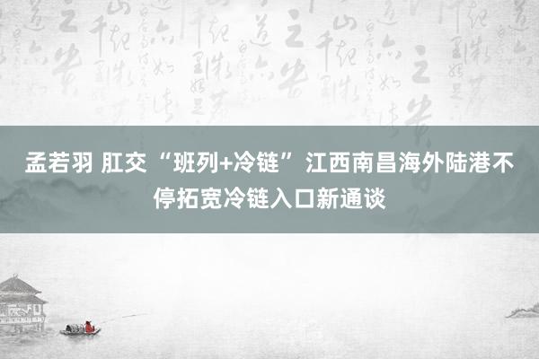 孟若羽 肛交 “班列+冷链” 江西南昌海外陆港不停拓宽冷链入口新通谈