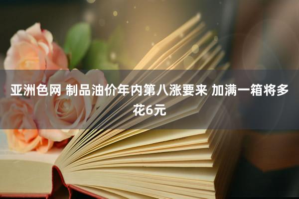 亚洲色网 制品油价年内第八涨要来 加满一箱将多花6元