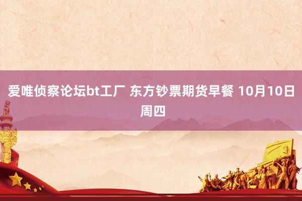爱唯侦察论坛bt工厂 东方钞票期货早餐 10月10日 周四