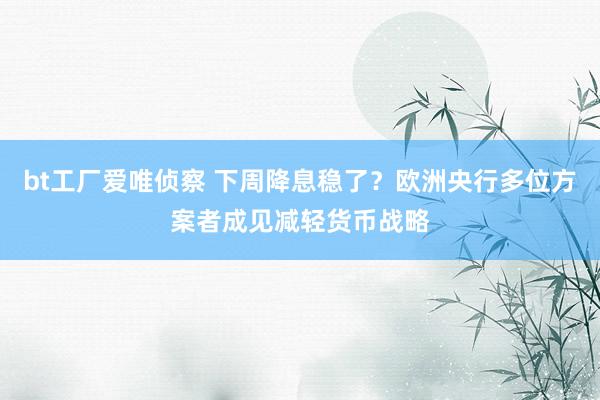 bt工厂爱唯侦察 下周降息稳了？欧洲央行多位方案者成见减轻货币战略