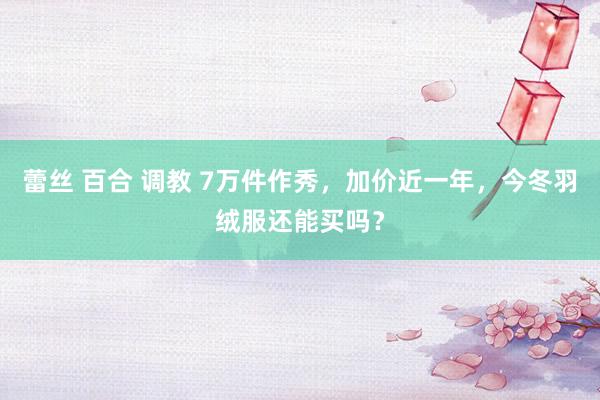 蕾丝 百合 调教 7万件作秀，加价近一年，今冬羽绒服还能买吗？