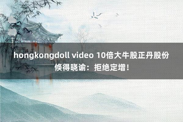 hongkongdoll video 10倍大牛股正丹股份倏得晓谕：拒绝定增！