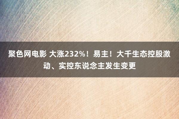 聚色网电影 大涨232%！易主！大千生态控股激动、实控东说念主发生变更