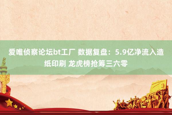 爱唯侦察论坛bt工厂 数据复盘：5.9亿净流入造纸印刷 龙虎榜抢筹三六零
