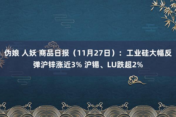 伪娘 人妖 商品日报（11月27日）：工业硅大幅反弹沪锌涨近3% 沪锡、LU跌超2%