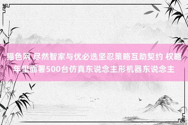 猫色网 尽然智家与优必选坚忍策略互助契约 权略年里面署500台仿真东说念主形机器东说念主
