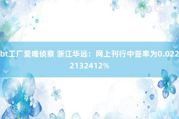 bt工厂爱唯侦察 浙江华远：网上刊行中签率为0.0222132412%