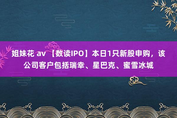 姐妹花 av 【数读IPO】本日1只新股申购，该公司客户包括瑞幸、星巴克、蜜雪冰城