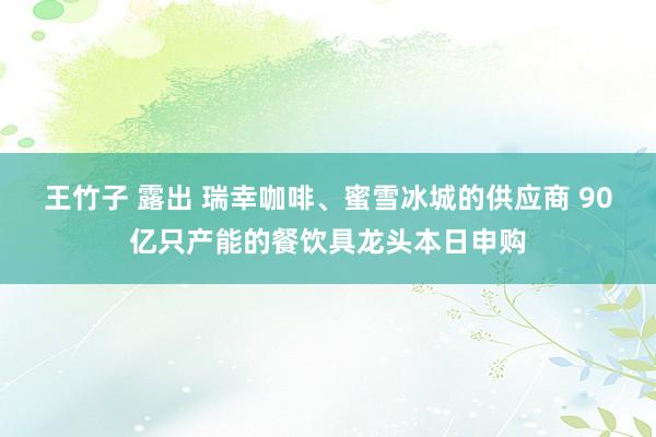 王竹子 露出 瑞幸咖啡、蜜雪冰城的供应商 90亿只产能的餐饮具龙头本日申购