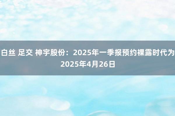 白丝 足交 神宇股份：2025年一季报预约裸露时代为2025年4月26日