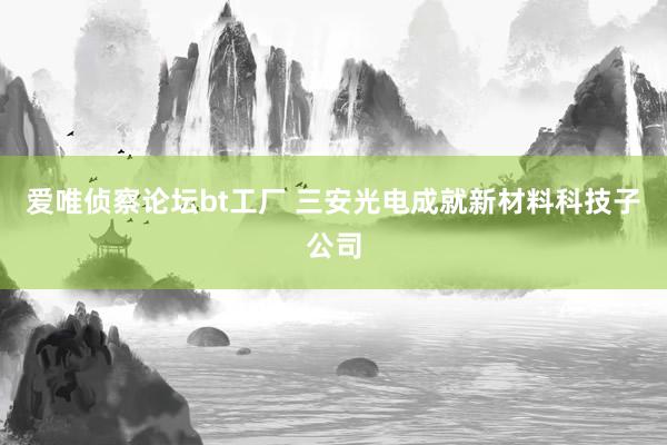 爱唯侦察论坛bt工厂 三安光电成就新材料科技子公司