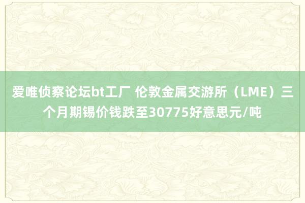 爱唯侦察论坛bt工厂 伦敦金属交游所（LME）三个月期锡价钱跌至30775好意思元/吨